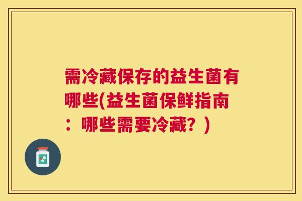 需冷藏保存的益生菌有哪些(益生菌保鲜指南：哪些需要冷藏？)