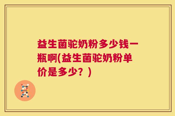 益生菌驼奶粉多少钱一瓶啊(益生菌驼奶粉单价是多少？)