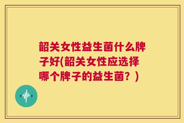 韶关女性益生菌什么牌子好(韶关女性应选择哪个牌子的益生菌？)