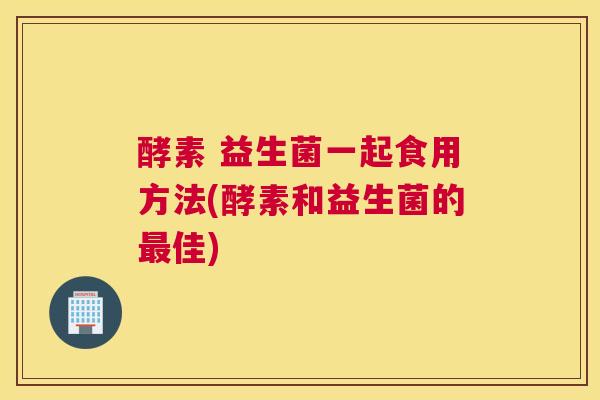 酵素 益生菌一起食用方法(酵素和益生菌的最佳)