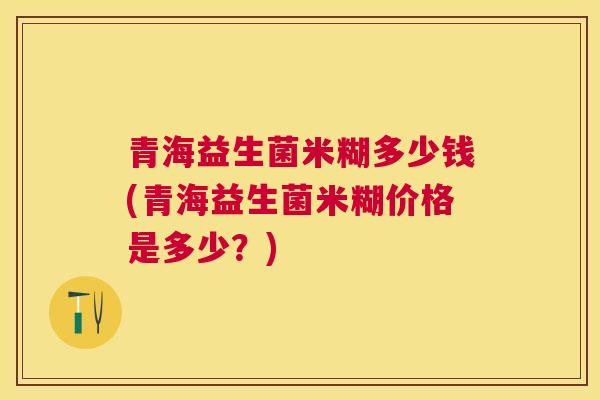 青海益生菌米糊多少钱(青海益生菌米糊价格是多少？)