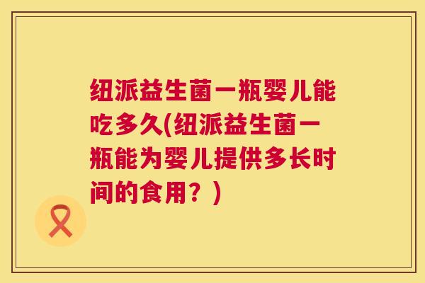 纽派益生菌一瓶婴儿能吃多久(纽派益生菌一瓶能为婴儿提供多长时间的食用？)