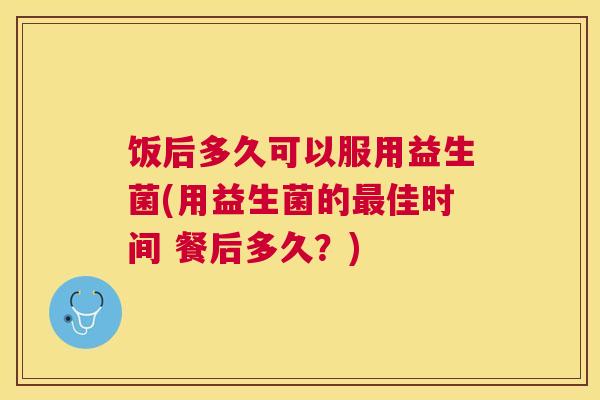 饭后多久可以服用益生菌(用益生菌的最佳时间 餐后多久？)