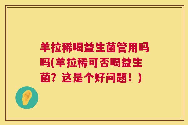 羊拉稀喝益生菌管用吗吗(羊拉稀可否喝益生菌？这是个好问题！)
