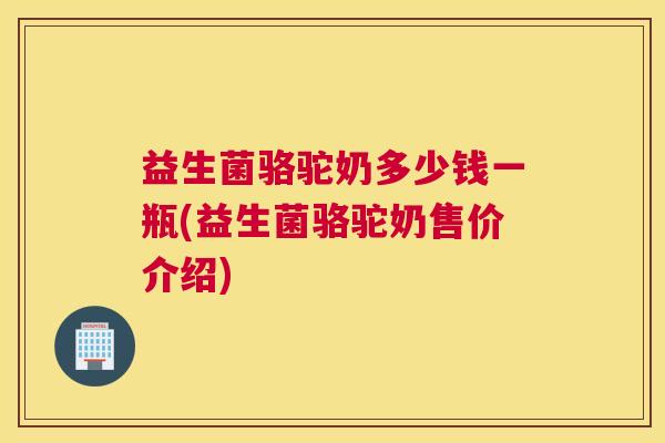 益生菌骆驼奶多少钱一瓶(益生菌骆驼奶售价介绍)