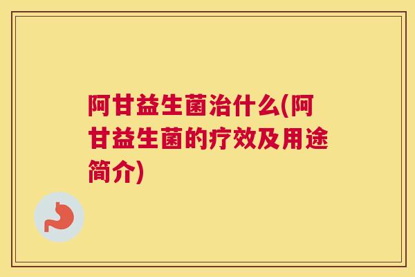 阿甘益生菌治什么(阿甘益生菌的疗效及用途简介)