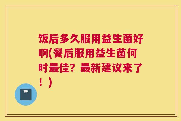 饭后多久服用益生菌好啊(餐后服用益生菌何时最佳？最新建议来了！)