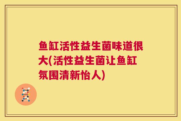 鱼缸活性益生菌味道很大(活性益生菌让鱼缸氛围清新怡人)