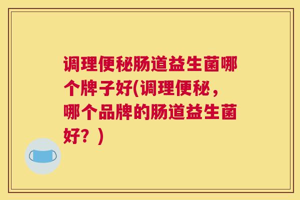 调理便秘肠道益生菌哪个牌子好(调理便秘，哪个品牌的肠道益生菌好？)