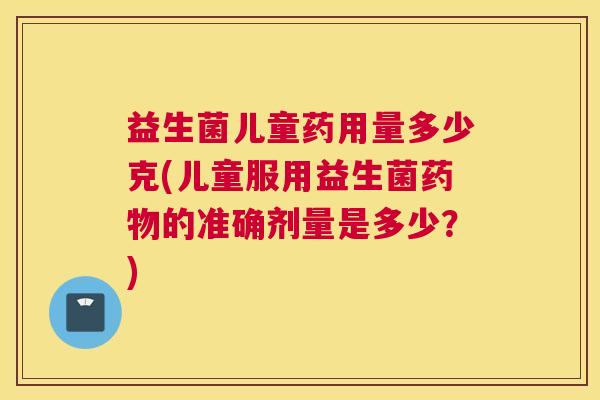 益生菌儿童药用量多少克(儿童服用益生菌药物的准确剂量是多少？)