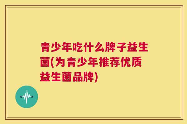 青少年吃什么牌子益生菌(为青少年推荐优质益生菌品牌)