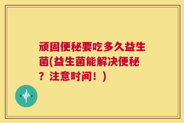 顽固便秘要吃多久益生菌(益生菌能解决便秘？注意时间！)