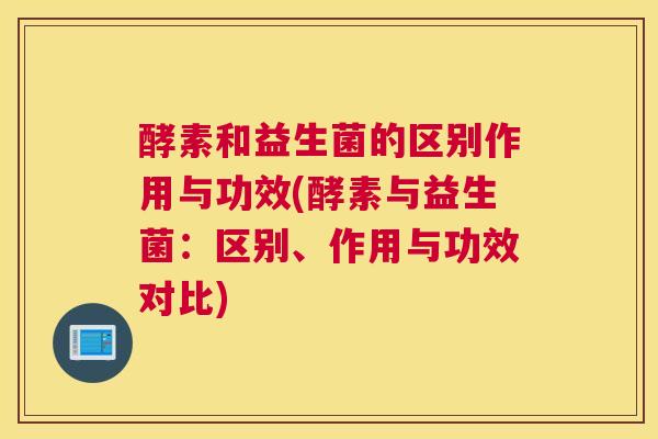 酵素和益生菌的区别作用与功效(酵素与益生菌：区别、作用与功效对比)