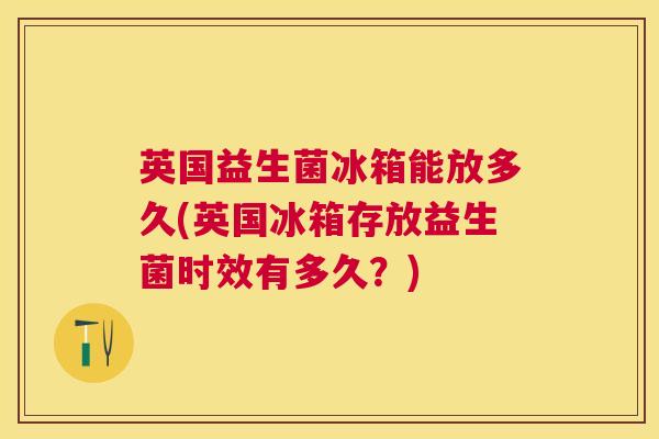英国益生菌冰箱能放多久(英国冰箱存放益生菌时效有多久？)