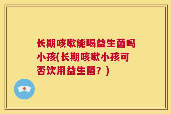 长期咳嗽能喝益生菌吗小孩(长期咳嗽小孩可否饮用益生菌？)