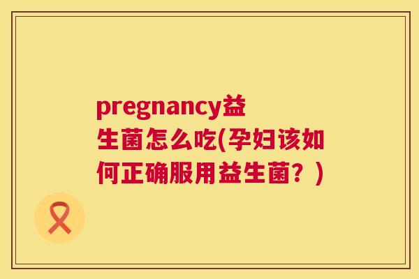 pregnancy益生菌怎么吃(孕妇该如何正确服用益生菌？)