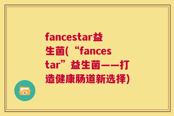 fancestar益生菌(“fancestar”益生菌——打造健康肠道新选择)