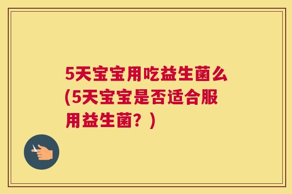 5天宝宝用吃益生菌么(5天宝宝是否适合服用益生菌？)