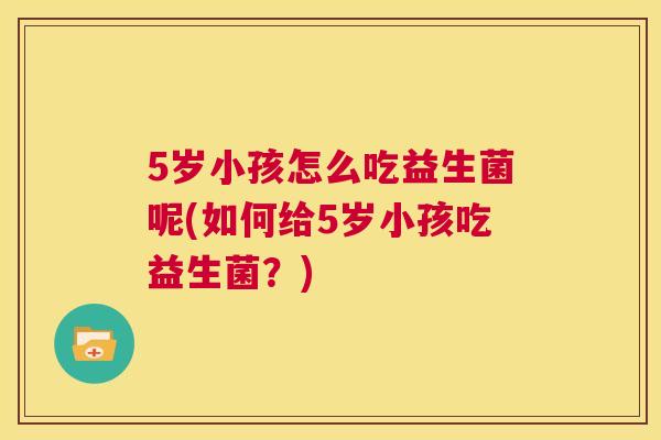 5岁小孩怎么吃益生菌呢(如何给5岁小孩吃益生菌？)