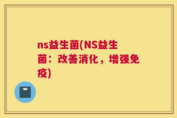 ns益生菌(NS益生菌：改善消化，增强免疫)