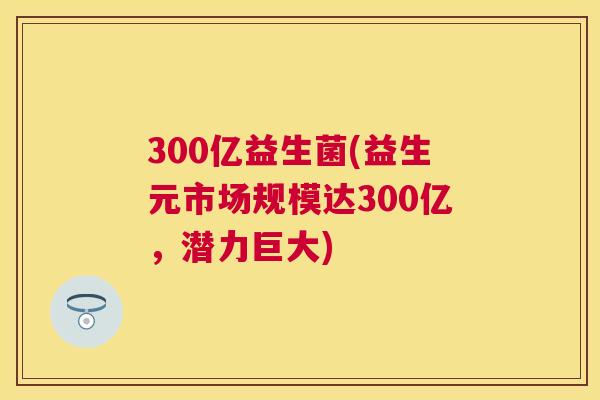 300亿益生菌(益生元市场规模达300亿，潜力巨大)