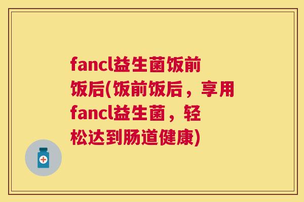 fancl益生菌饭前饭后(饭前饭后，享用fancl益生菌，轻松达到肠道健康)