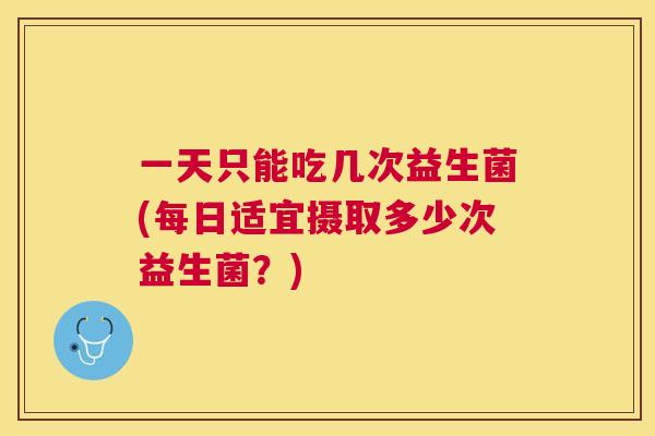 一天只能吃几次益生菌(每日适宜摄取多少次益生菌？)