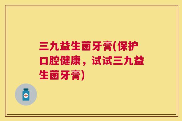 三九益生菌牙膏(保护口腔健康，试试三九益生菌牙膏)