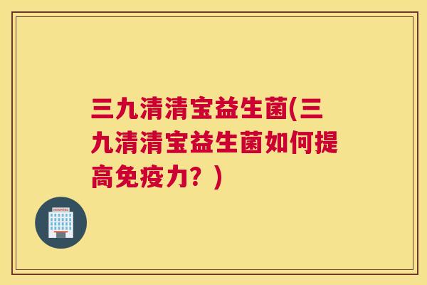 三九清清宝益生菌(三九清清宝益生菌如何提高免疫力？)