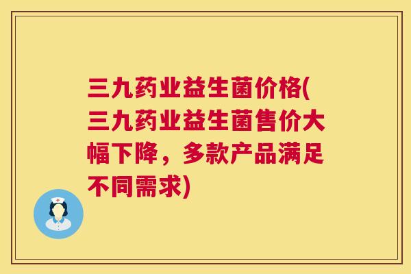三九药业益生菌价格(三九药业益生菌售价大幅下降，多款产品满足不同需求)