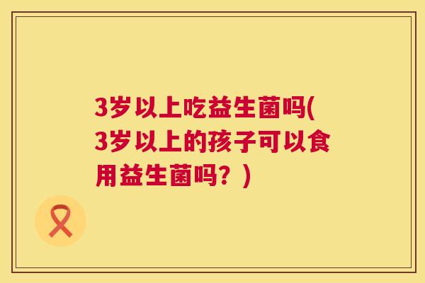 3岁以上吃益生菌吗(3岁以上的孩子可以食用益生菌吗？)