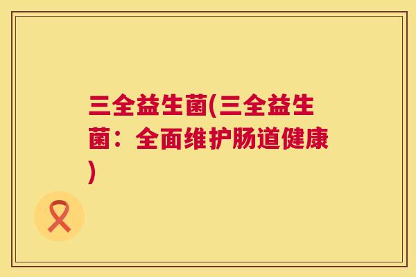 三全益生菌(三全益生菌：全面维护肠道健康)