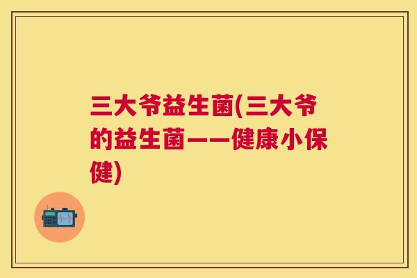 三大爷益生菌(三大爷的益生菌——健康小保健)
