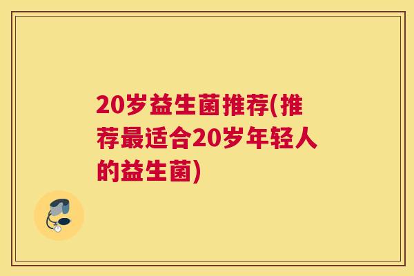 20岁益生菌推荐(推荐最适合20岁年轻人的益生菌)