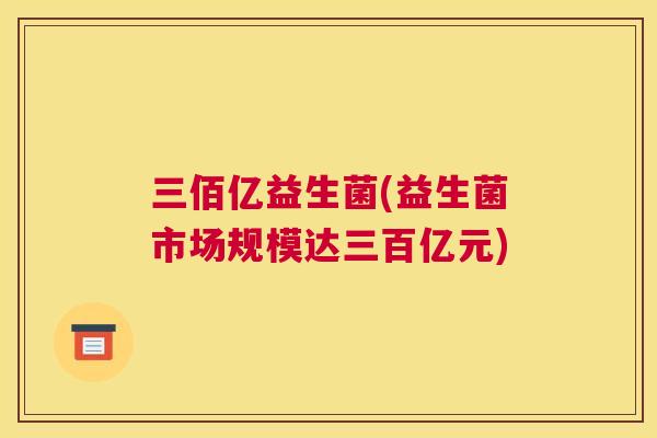 三佰亿益生菌(益生菌市场规模达三百亿元)