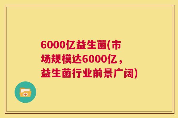 6000亿益生菌(市场规模达6000亿，益生菌行业前景广阔)