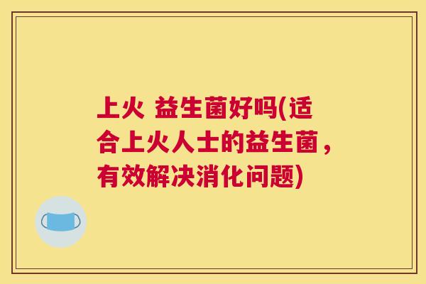 上火 益生菌好吗(适合上火人士的益生菌，有效解决消化问题)