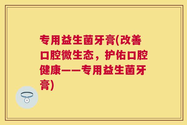 专用益生菌牙膏(改善口腔微生态，护佑口腔健康——专用益生菌牙膏)