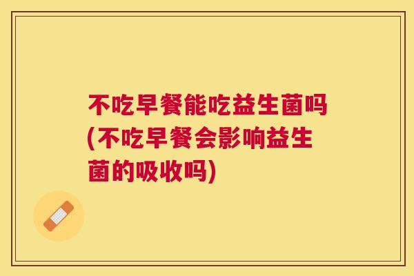 不吃早餐能吃益生菌吗(不吃早餐会影响益生菌的吸收吗)