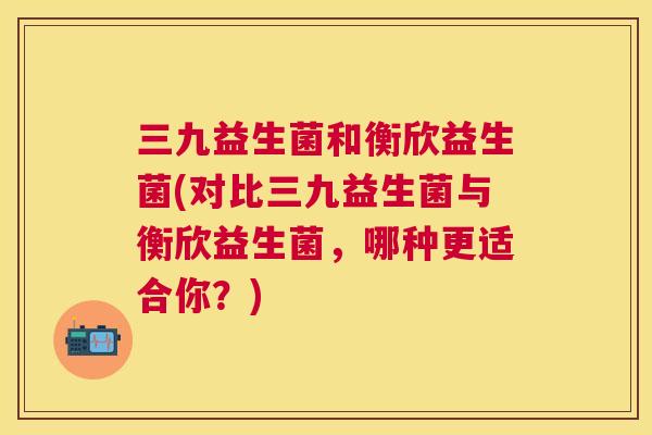 三九益生菌和衡欣益生菌(对比三九益生菌与衡欣益生菌，哪种更适合你？)