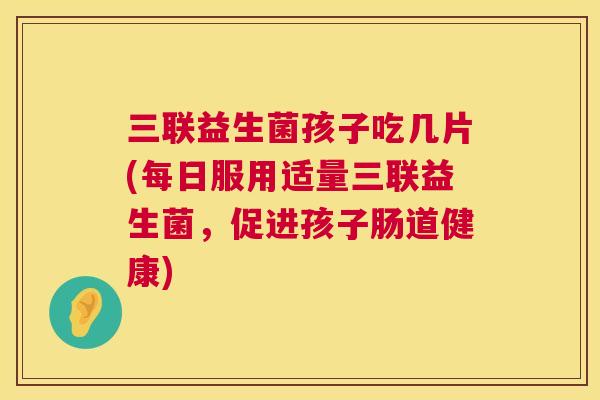 三联益生菌孩子吃几片(每日服用适量三联益生菌，促进孩子肠道健康)