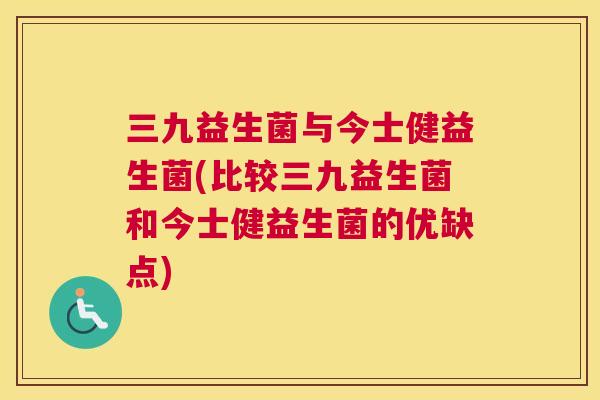 三九益生菌与今士健益生菌(比较三九益生菌和今士健益生菌的优缺点)