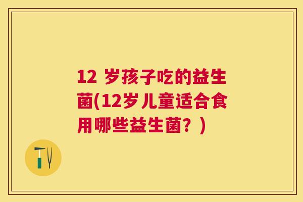 12 岁孩子吃的益生菌(12岁儿童适合食用哪些益生菌？)