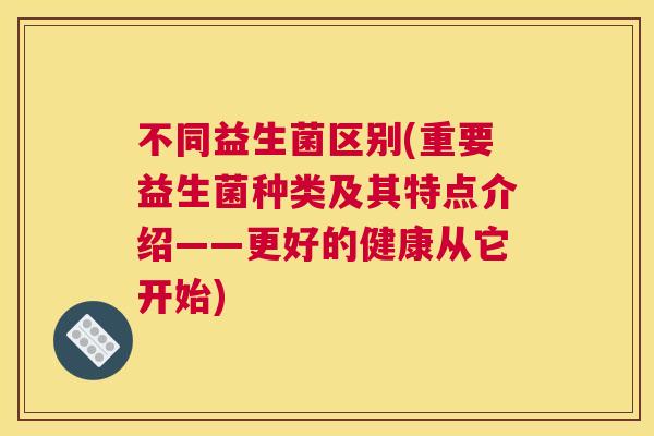 不同益生菌区别(重要益生菌种类及其特点介绍——更好的健康从它开始)