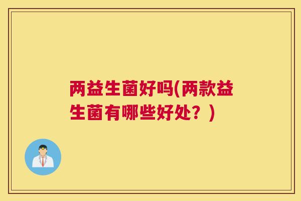 两益生菌好吗(两款益生菌有哪些好处？)
