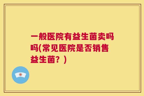 一般医院有益生菌卖吗吗(常见医院是否销售益生菌？)