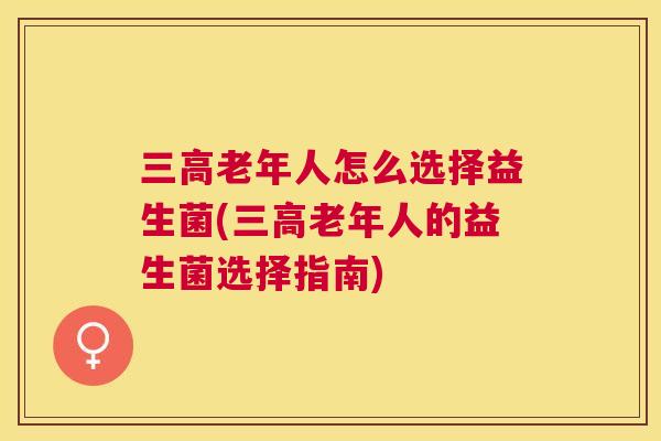三高老年人怎么选择益生菌(三高老年人的益生菌选择指南)