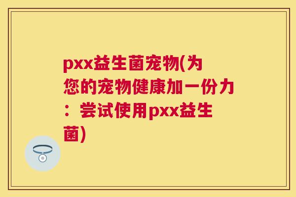 pxx益生菌宠物(为您的宠物健康加一份力：尝试使用pxx益生菌)
