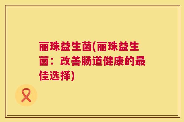 丽珠益生菌(丽珠益生菌：改善肠道健康的最佳选择)