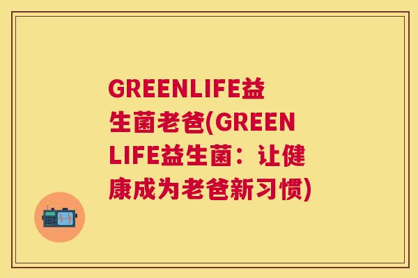 GREENLIFE益生菌老爸(GREENLIFE益生菌：让健康成为老爸新习惯)